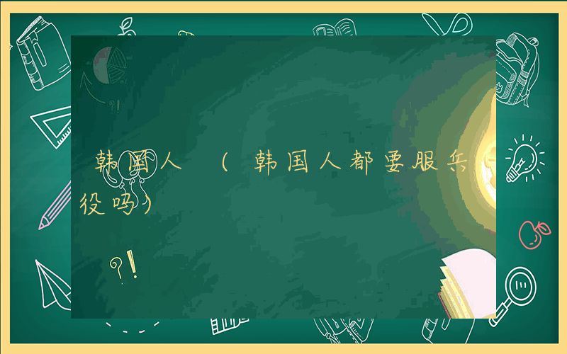 韩国人 (韩国人都要服兵役吗)